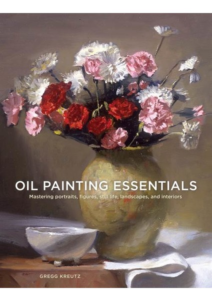 Oil Painting Essentials: Mastering Portraits, Figures, Still Lifes, Landscapes And Interiors - Gregg Kreutz