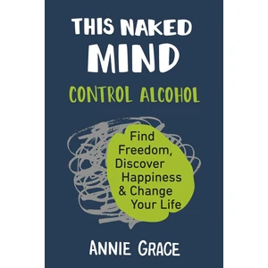 This Naked Mind: Control Alcohol, Find Freedom, Discover Happiness & Change Your Life - Annie Grace