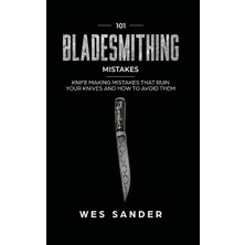 101 Bladesmithing Mistakes: Knife Making Mistakes That Ruin Your Knives And How To Avoid Them