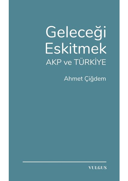 Geleceği Eskitmek AKP ve Türkiye - Ahmet Çiğdem