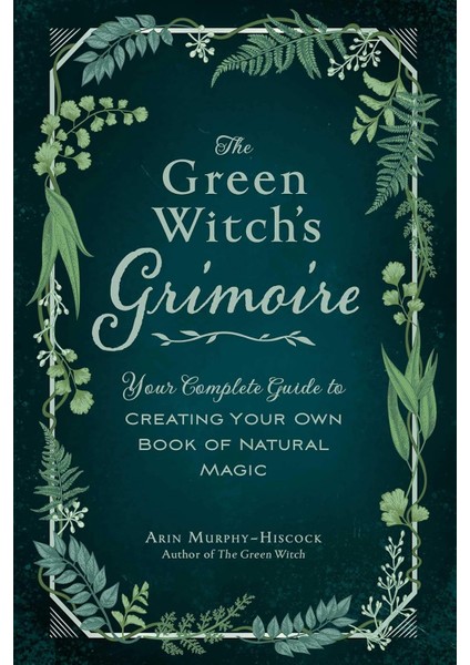 The Green Witch's Grimoire: Your Complete Guide To Creating Your Own Book Of Natural Magic